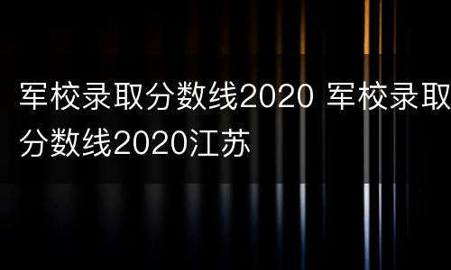 军校录取分数线2020 军校录取分数线2020江苏