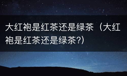 大红袍是红茶还是绿茶（大红袍是红茶还是绿茶?）