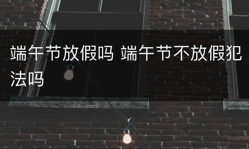 端午节放假吗 端午节不放假犯法吗