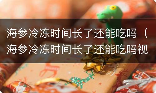 海参冷冻时间长了还能吃吗（海参冷冻时间长了还能吃吗视频）