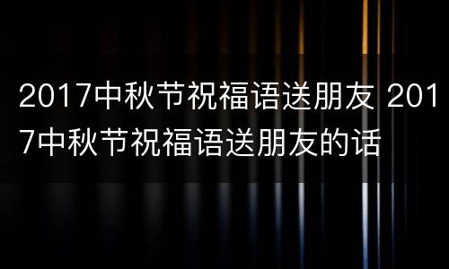 2017中秋节祝福语送朋友 2017中秋节祝福语送朋友的话