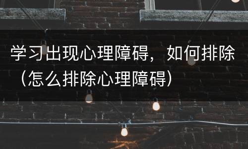 学习出现心理障碍，如何排除（怎么排除心理障碍）