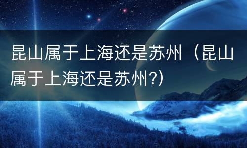 昆山属于上海还是苏州（昆山属于上海还是苏州?）