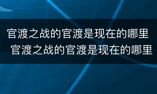 官渡之战的官渡是现在的哪里 官渡之战的官渡是现在的哪里赤壁