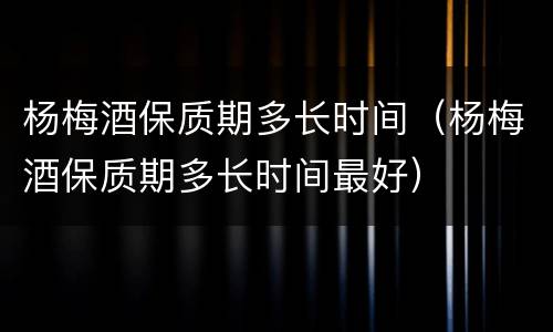 杨梅酒保质期多长时间（杨梅酒保质期多长时间最好）