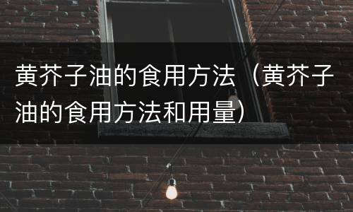 黄芥子油的食用方法（黄芥子油的食用方法和用量）