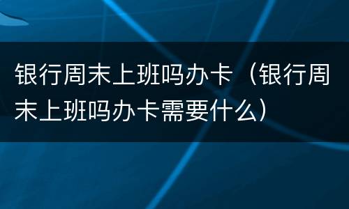 银行周末上班吗办卡（银行周末上班吗办卡需要什么）
