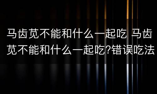 马齿苋不能和什么一起吃 马齿苋不能和什么一起吃?错误吃法易导致中毒