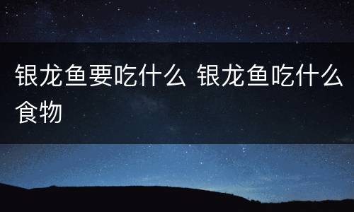 银龙鱼要吃什么 银龙鱼吃什么食物