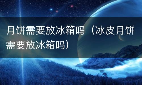 月饼需要放冰箱吗（冰皮月饼需要放冰箱吗）