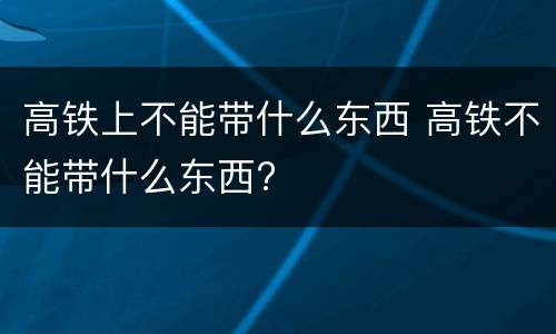 高铁上不能带什么东西 高铁不能带什么东西?