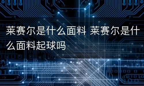 莱赛尔是什么面料 莱赛尔是什么面料起球吗