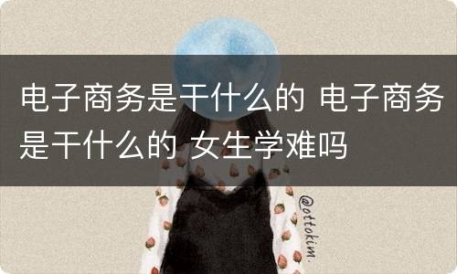 电子商务是干什么的 电子商务是干什么的 女生学难吗