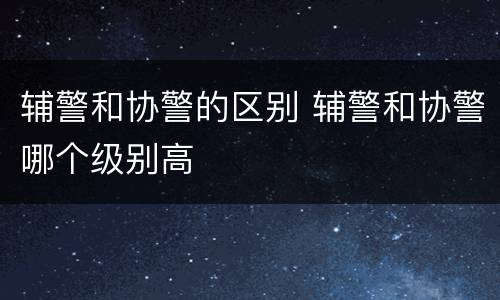 辅警和协警的区别 辅警和协警哪个级别高
