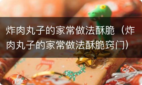 炸肉丸子的家常做法酥脆（炸肉丸子的家常做法酥脆窍门）