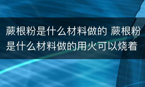 蕨根粉是什么材料做的 蕨根粉是什么材料做的用火可以烧着吗?