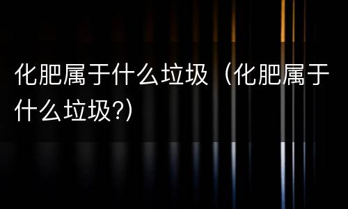 化肥属于什么垃圾（化肥属于什么垃圾?）