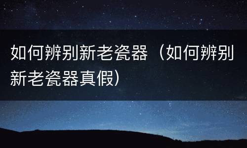 如何辨别新老瓷器（如何辨别新老瓷器真假）