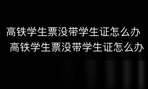高铁学生票没带学生证怎么办 高铁学生票没带学生证怎么办理