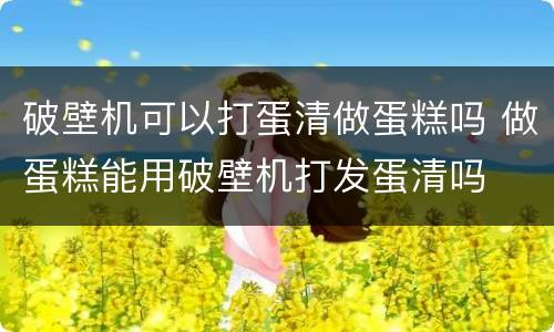 破壁机可以打蛋清做蛋糕吗 做蛋糕能用破壁机打发蛋清吗
