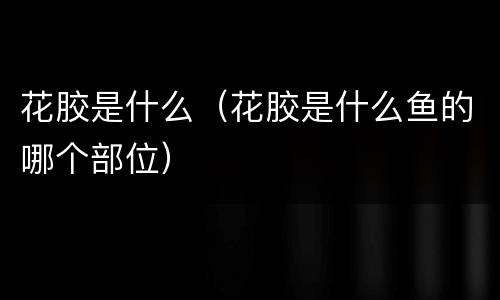 花胶是什么（花胶是什么鱼的哪个部位）