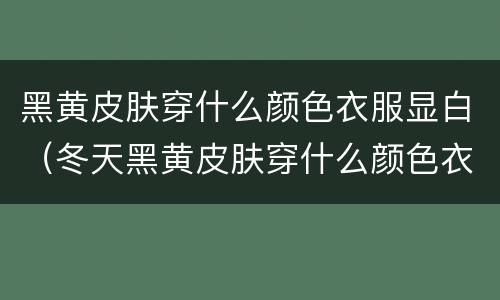 黑黄皮肤穿什么颜色衣服显白（冬天黑黄皮肤穿什么颜色衣服显白）