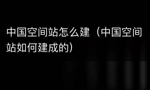 中国空间站怎么建（中国空间站如何建成的）