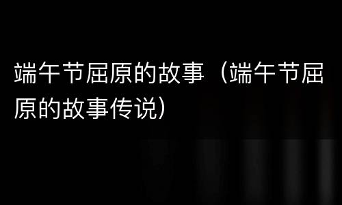 端午节屈原的故事（端午节屈原的故事传说）