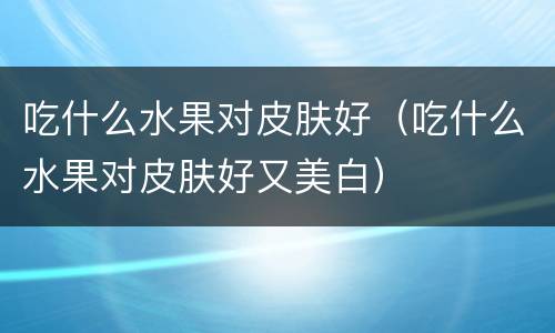 吃什么水果对皮肤好（吃什么水果对皮肤好又美白）