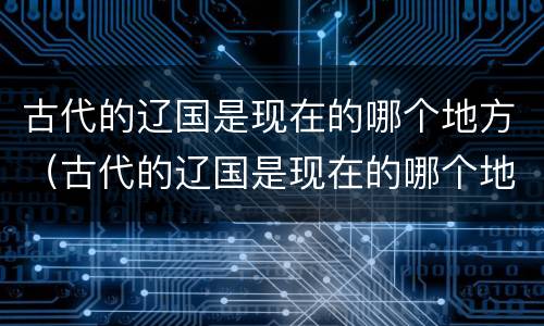 古代的辽国是现在的哪个地方（古代的辽国是现在的哪个地方呢）