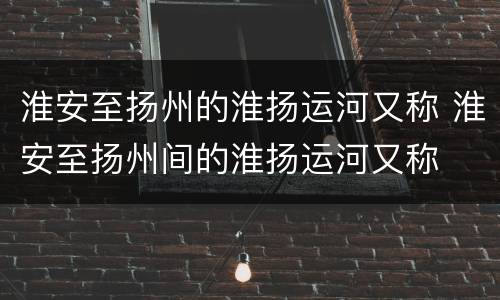 淮安至扬州的淮扬运河又称 淮安至扬州间的淮扬运河又称