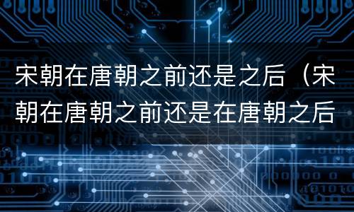 宋朝在唐朝之前还是之后（宋朝在唐朝之前还是在唐朝之后）