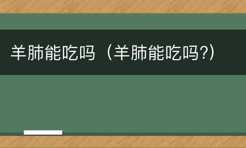 羊肺能吃吗（羊肺能吃吗?）