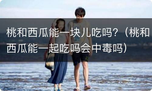 桃和西瓜能一块儿吃吗?（桃和西瓜能一起吃吗会中毒吗）