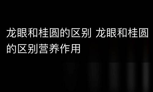 龙眼和桂圆的区别 龙眼和桂圆的区别营养作用