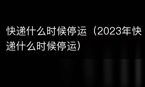 快递什么时候停运（2023年快递什么时候停运）