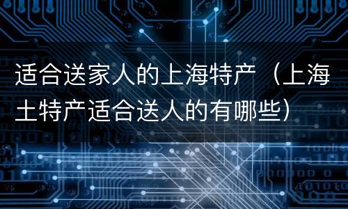 适合送家人的上海特产（上海土特产适合送人的有哪些）