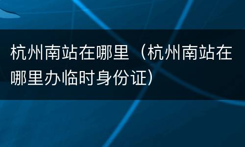杭州南站在哪里（杭州南站在哪里办临时身份证）