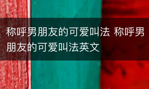 称呼男朋友的可爱叫法 称呼男朋友的可爱叫法英文