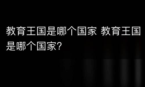 教育王国是哪个国家 教育王国是哪个国家?