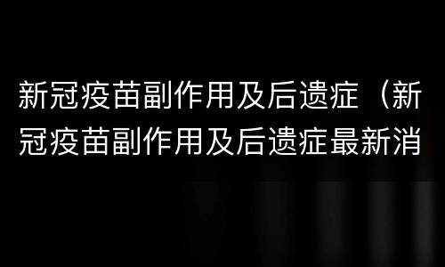 新冠疫苗副作用及后遗症（新冠疫苗副作用及后遗症最新消息）