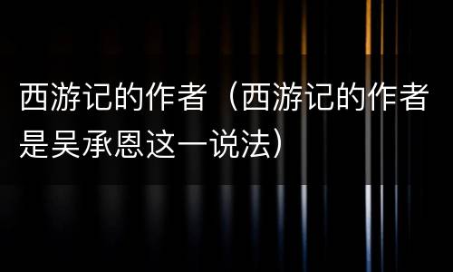 西游记的作者（西游记的作者是吴承恩这一说法）
