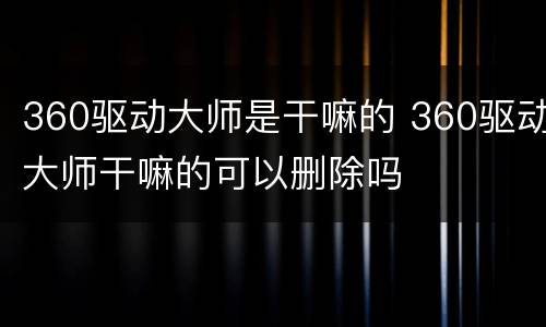 360驱动大师是干嘛的 360驱动大师干嘛的可以删除吗