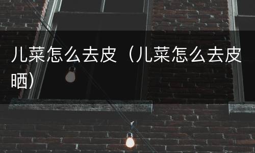 儿菜怎么去皮（儿菜怎么去皮晒）