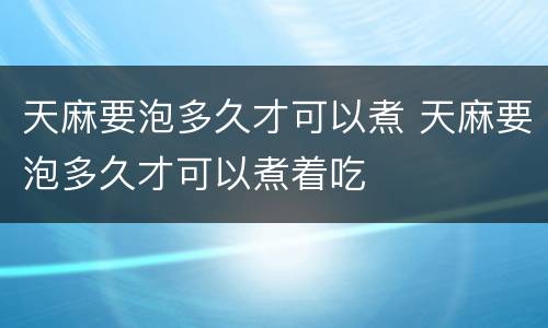 天麻要泡多久才可以煮 天麻要泡多久才可以煮着吃