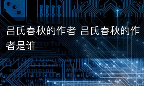 吕氏春秋的作者 吕氏春秋的作者是谁
