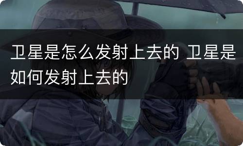 卫星是怎么发射上去的 卫星是如何发射上去的