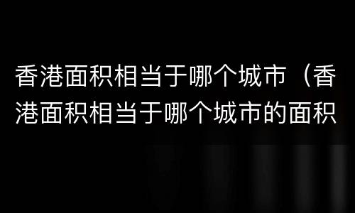 香港面积相当于哪个城市（香港面积相当于哪个城市的面积广东）